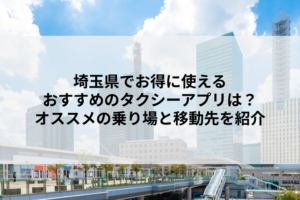 埼玉県でお得に使えるおすすめのタクシーアプリは？オススメの乗り場と移動先を紹介